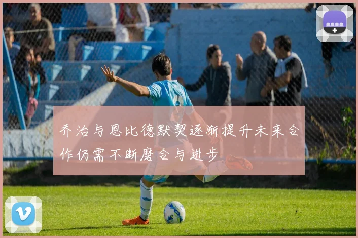 乔治与恩比德默契逐渐提升未来合作仍需不断磨合与进步