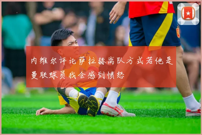 内维尔评论萨拉赫离队方式若他是曼联球员我会感到愤怒