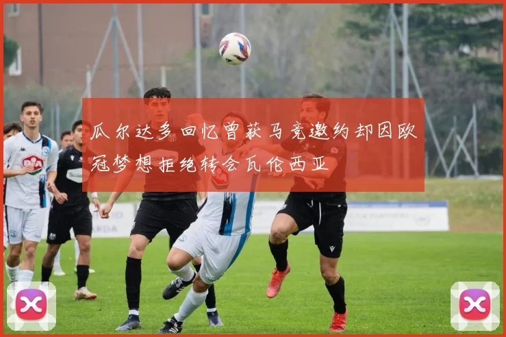 瓜尔达多回忆曾获马竞邀约却因欧冠梦想拒绝转会瓦伦西亚