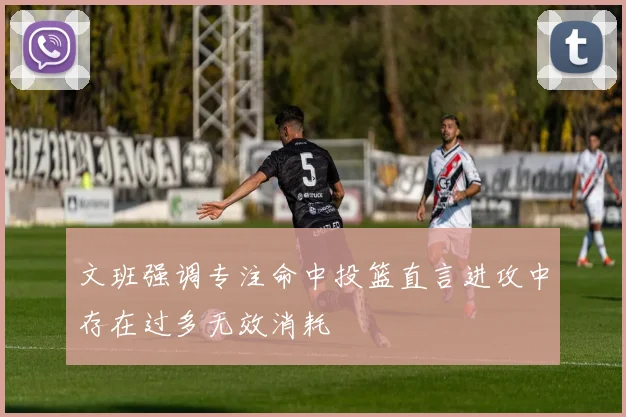 文班强调专注命中投篮直言进攻中存在过多无效消耗